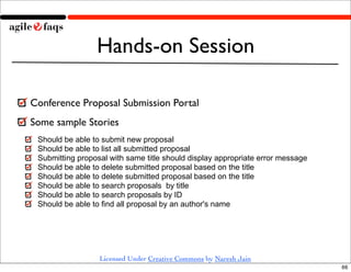 Hands-on Session

Conference Proposal Submission Portal
Some sample Stories
 Should be able to submit new proposal
 Should be able to list all submitted proposal
 Submitting proposal with same title should display appropriate error message
 Should be able to delete submitted proposal based on the title
 Should be able to delete submitted proposal based on the title
 Should be able to search proposals by title
 Should be able to search proposals by ID
 Should be able to find all proposal by an author's name




                  Licensed Under Creative Commons by Naresh Jain
                                                                                66
 