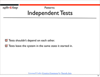 Patterns

                Independent Tests



Tests shouldn’t depend on each other.
Tests leave the system in the same state it started in.




                Licensed Under Creative Commons by Naresh Jain
                                                                 74
 