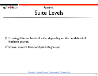 Patterns

                       Suite Levels


Creating different levels of suites depending on the depth/level of
feedback desired.
Smoke, Current Iteration/Sprint, Regression




                Licensed Under Creative Commons by Naresh Jain
                                                                      77
 