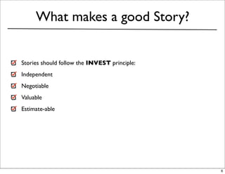 What makes a good Story?


Stories should follow the INVEST principle:
Independent
Negotiable
Valuable
Estimate-able




                                              6
 