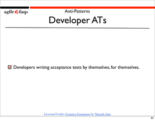 Anti-Patterns

                   Developer ATs



Developers writing acceptance tests by themselves, for themselves.




                Licensed Under Creative Commons by Naresh Jain
                                                                     83
 
