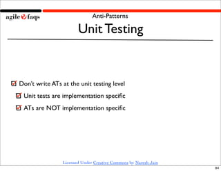 Anti-Patterns

                       Unit Testing


Don’t write ATs at the unit testing level
 Unit tests are implementation speciﬁc
 ATs are NOT implementation speciﬁc




                Licensed Under Creative Commons by Naresh Jain
                                                                 84
 