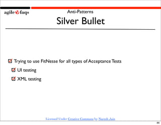 Anti-Patterns

                       Silver Bullet


Trying to use FitNesse for all types of Acceptance Tests
 UI testing
 XML testing




                Licensed Under Creative Commons by Naresh Jain
                                                                 86
 