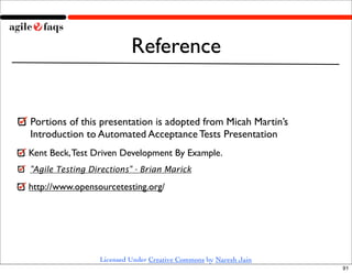 Reference


Portions of this presentation is adopted from Micah Martin’s
Introduction to Automated Acceptance Tests Presentation
Kent Beck, Test Driven Development By Example.
"Agile Testing Directions" - Brian Marick

http://www.opensourcetesting.org/




                 Licensed Under Creative Commons by Naresh Jain
                                                                  91
 