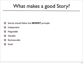 What makes a good Story?


Stories should follow the INVEST principle:
Independent
Negotiable
Valuable
Estimate-able
Small




                                              6
 