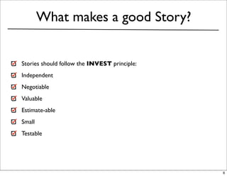 What makes a good Story?


Stories should follow the INVEST principle:
Independent
Negotiable
Valuable
Estimate-able
Small
Testable




                                              6
 
