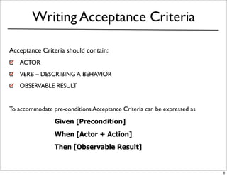 Writing Acceptance Criteria

Acceptance Criteria should contain:
   ACTOR
   VERB – DESCRIBING A BEHAVIOR
   OBSERVABLE RESULT


To accommodate pre-conditions Acceptance Criteria can be expressed as

                Given [Precondition]
                When [Actor + Action]
                Then [Observable Result]


                                                                        9
 