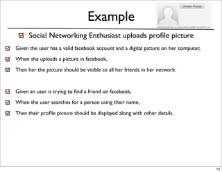 Example
      Social Networking Enthusiast uploads proﬁle picture
Given the user has a valid facebook account and a digital picture on her computer,
When she uploads a picture in facebook,
Then her the picture should be visible to all her friends in her network.


Given an user is trying to ﬁnd a friend on facebook,
When the user searches for a person using their name,
Then their proﬁle picture should be displayed along with other details.




                                                                                     10
 