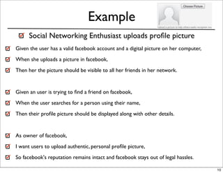 Example
      Social Networking Enthusiast uploads proﬁle picture
Given the user has a valid facebook account and a digital picture on her computer,
When she uploads a picture in facebook,
Then her the picture should be visible to all her friends in her network.


Given an user is trying to ﬁnd a friend on facebook,
When the user searches for a person using their name,
Then their proﬁle picture should be displayed along with other details.


As owner of facebook,
I want users to upload authentic, personal proﬁle picture,
So facebook's reputation remains intact and facebook stays out of legal hassles.

                                                                                     10
 