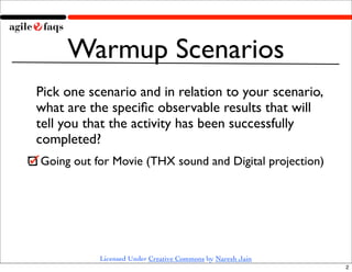 Warmup Scenarios
Pick one scenario and in relation to your scenario,
what are the speciﬁc observable results that will
tell you that the activity has been successfully
completed?
Going out for Movie (THX sound and Digital projection)




           Licensed Under Creative Commons by Naresh Jain
                                                            2
 
