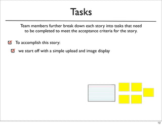 Tasks
  Team members further break down each story into tasks that need
    to be completed to meet the acceptance criteria for the story.

To accomplish this story:
 we start off with a simple upload and image display




                                                                     12
 