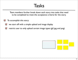 Tasks
  Team members further break down each story into tasks that need
    to be completed to meet the acceptance criteria for the story.

To accomplish this story:
 we start off with a simple upload and image display
 restrict user to only upload certain image types (gif, jpg and png)




                                                                       12
 