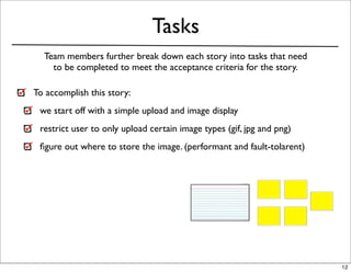 Tasks
  Team members further break down each story into tasks that need
    to be completed to meet the acceptance criteria for the story.

To accomplish this story:
 we start off with a simple upload and image display
 restrict user to only upload certain image types (gif, jpg and png)
 ﬁgure out where to store the image. (performant and fault-tolarent)




                                                                       12
 
