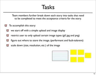 Tasks
  Team members further break down each story into tasks that need
    to be completed to meet the acceptance criteria for the story.

To accomplish this story:
 we start off with a simple upload and image display
 restrict user to only upload certain image types (gif, jpg and png)
 ﬁgure out where to store the image. (performant and fault-tolarent)
 scale down (size, resolution, etc.) of the image




                                                                       12
 