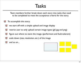 Tasks
  Team members further break down each story into tasks that need
    to be completed to meet the acceptance criteria for the story.

To accomplish this story:
 we start off with a simple upload and image display
 restrict user to only upload certain image types (gif, jpg and png)
 ﬁgure out where to store the image. (performant and fault-tolarent)
 scale down (size, resolution, etc.) of the image
 and so on...




                                                                       12
 