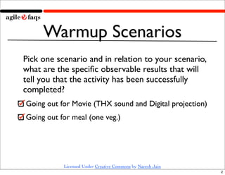 Warmup Scenarios
Pick one scenario and in relation to your scenario,
what are the speciﬁc observable results that will
tell you that the activity has been successfully
completed?
Going out for Movie (THX sound and Digital projection)
Going out for meal (one veg.)




           Licensed Under Creative Commons by Naresh Jain
                                                            2
 