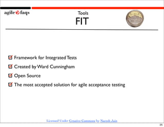Tools

                                  FIT


Framework for Integrated Tests
Created by Ward Cunningham
Open Source
The most accepted solution for agile acceptance testing




                Licensed Under Creative Commons by Naresh Jain
                                                                 25
 