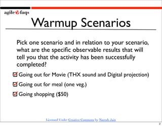 Warmup Scenarios
Pick one scenario and in relation to your scenario,
what are the speciﬁc observable results that will
tell you that the activity has been successfully
completed?
Going out for Movie (THX sound and Digital projection)
Going out for meal (one veg.)
Going shopping ($50)



           Licensed Under Creative Commons by Naresh Jain
                                                            2
 