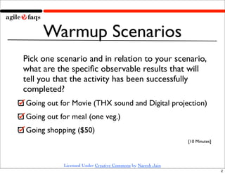 Warmup Scenarios
Pick one scenario and in relation to your scenario,
what are the speciﬁc observable results that will
tell you that the activity has been successfully
completed?
Going out for Movie (THX sound and Digital projection)
Going out for meal (one veg.)
Going shopping ($50)
                                                            [10 Minutes]




           Licensed Under Creative Commons by Naresh Jain
                                                                           2
 