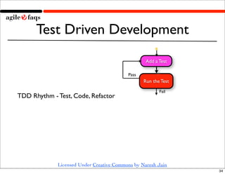 Test Driven Development
                                                  Add a Test

                                          Pass
                                                 Run the Test
                                                        Fail
TDD Rhythm - Test, Code, Refactor




             Licensed Under Creative Commons by Naresh Jain
                                                                34
 