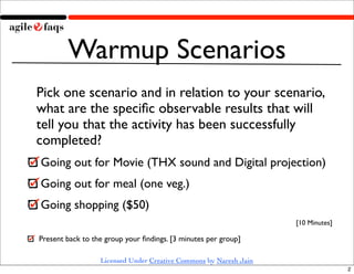 Warmup Scenarios
Pick one scenario and in relation to your scenario,
what are the speciﬁc observable results that will
tell you that the activity has been successfully
completed?
Going out for Movie (THX sound and Digital projection)
Going out for meal (one veg.)
Going shopping ($50)
                                                                   [10 Minutes]

Present back to the group your ﬁndings. [3 minutes per group]

                  Licensed Under Creative Commons by Naresh Jain
                                                                                  2
 
