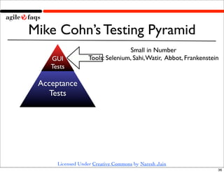 Mike Cohn’s Testing Pyramid
                                  Small in Number
    GUI            Tools: Selenium, Sahi, Watir, Abbot, Frankenstein
    Tests

 Acceptance
    Tests




      Licensed Under Creative Commons by Naresh Jain
                                                                   36
 