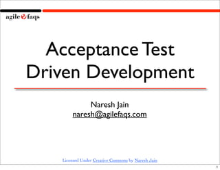 Acceptance Test
Driven Development
            Naresh Jain
       naresh@agilefaqs.com




   Licensed Under Creative Commons by Naresh Jain
                                                    1
 