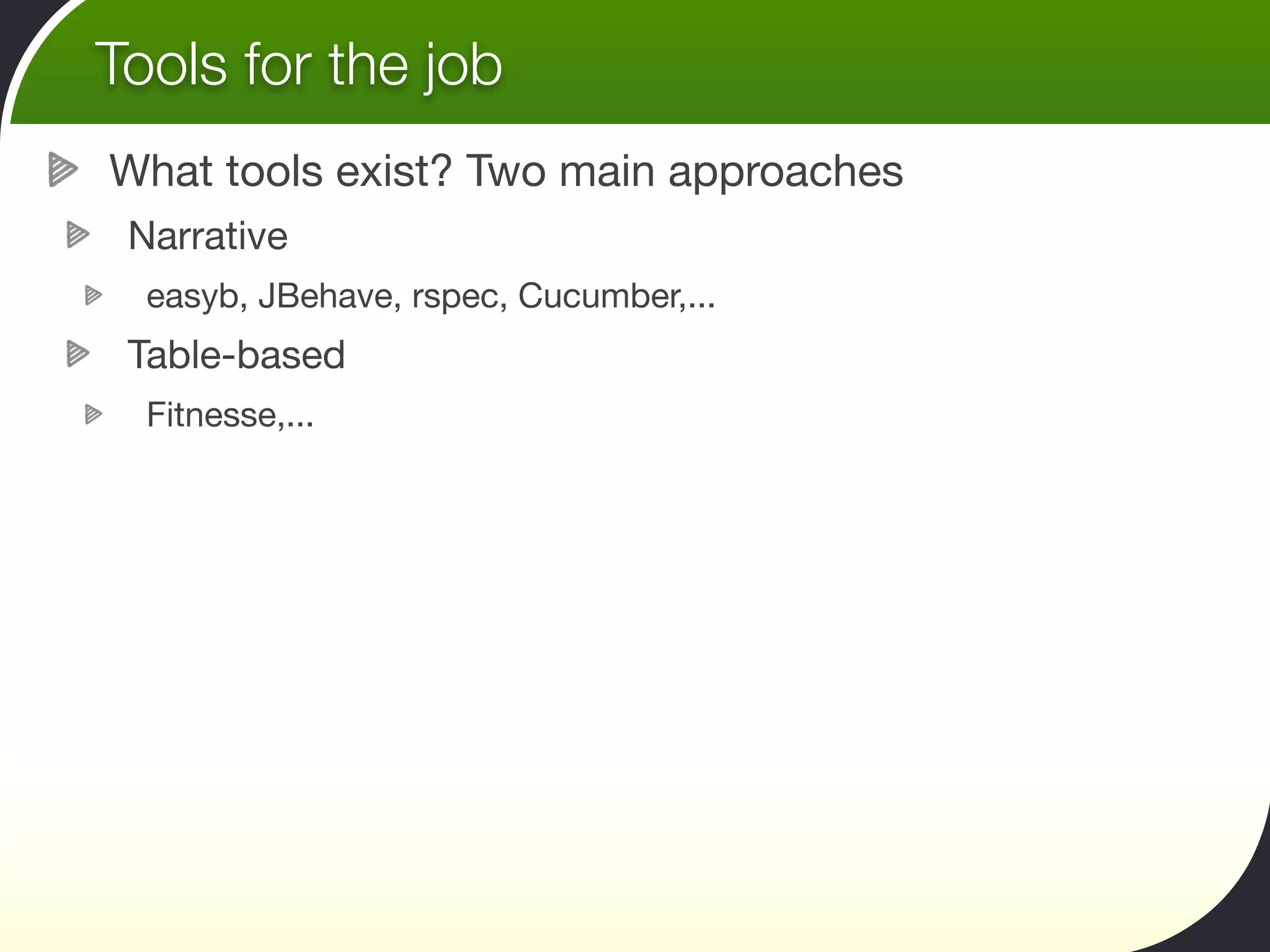 Tools for the job
What tools exist? Two main approaches
 Narrative
  easyb, JBehave, rspec, Cucumber,...
 Table-based
  Fitnesse,...
 