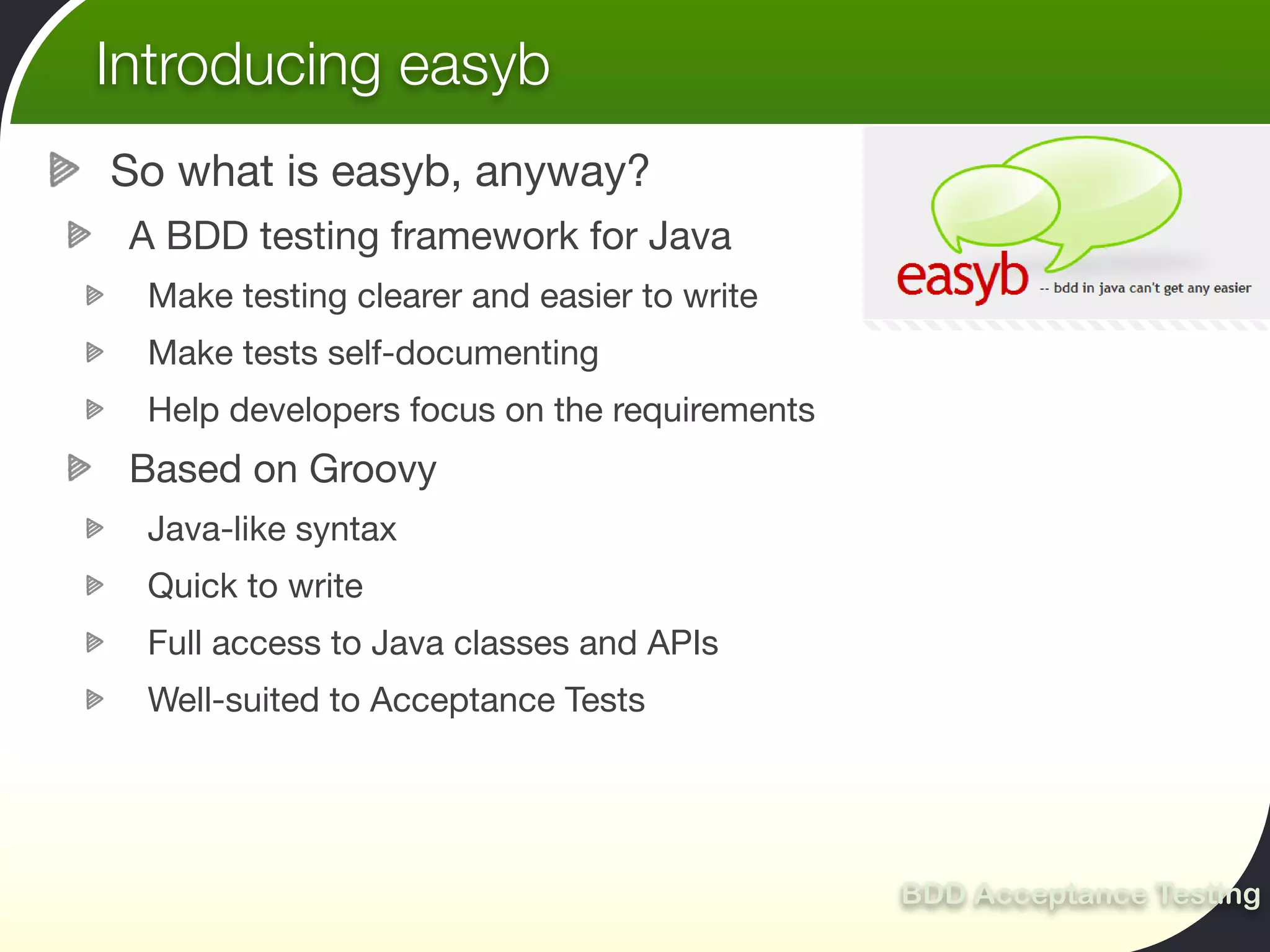 Introducing easyb
So what is easyb, anyway?
 A BDD testing framework for Java
 Make testing clearer and easier to write
 Make tests self-documenting
 Help developers focus on the requirements
 Based on Groovy
 Java-like syntax
 Quick to write
 Full access to Java classes and APIs
 Well-suited to Acceptance Tests




                                             BDD Acceptance Testing
 