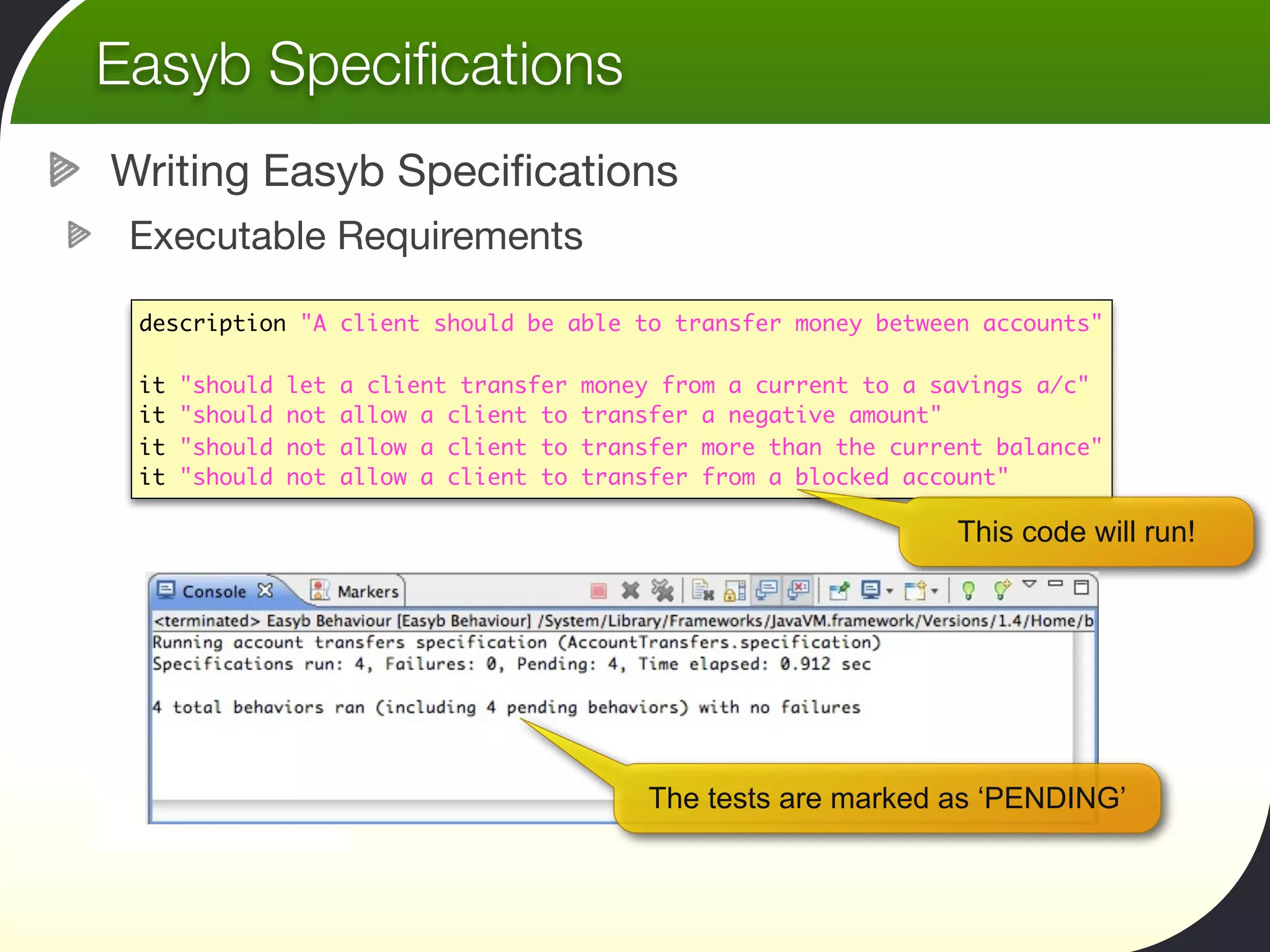 Easyb Speciﬁcations
Writing Easyb Speciﬁcations
 Executable Requirements

 description "A client should be able to transfer money between accounts"

 it   "should   let   a client transfer   money from a current to a savings a/c"
 it   "should   not   allow a client to   transfer a negative amount"
 it   "should   not   allow a client to   transfer more than the current balance"
 it   "should   not   allow a client to   transfer from a blocked account"

                                                                      This code will run!




                                               The tests are marked as ‘PENDING’
 