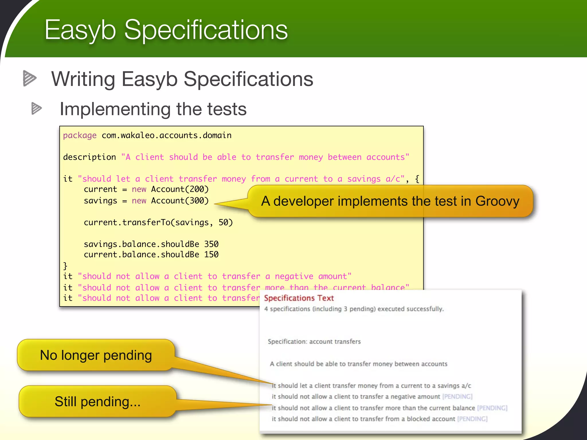 Easyb Speciﬁcations
 Writing Easyb Speciﬁcations
  Implementing the tests
   package com.wakaleo.accounts.domain

   description "A client should be able to transfer money between accounts"

   it   "should let a client transfer money from a current to a savings a/c", {
   	     current = new Account(200)
   	     savings = new Account(300)           A developer implements the test in Groovy
   	
   	     current.transferTo(savings, 50)
   	
   	     savings.balance.shouldBe 350
   	     current.balance.shouldBe 150
   }
   it   "should not allow a client to transfer a negative amount"
   it   "should not allow a client to transfer more than the current balance"
   it   "should not allow a client to transfer from a blocked account"




No longer pending


  Still pending...
 