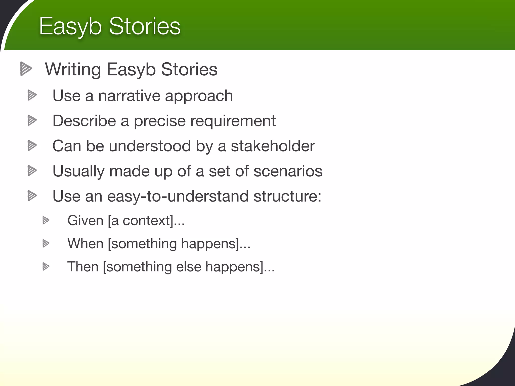 Easyb Stories
Writing Easyb Stories
 Use a narrative approach
 Describe a precise requirement
 Can be understood by a stakeholder
 Usually made up of a set of scenarios
 Use an easy-to-understand structure:
   Given [a context]...
   When [something happens]...
   Then [something else happens]...
 