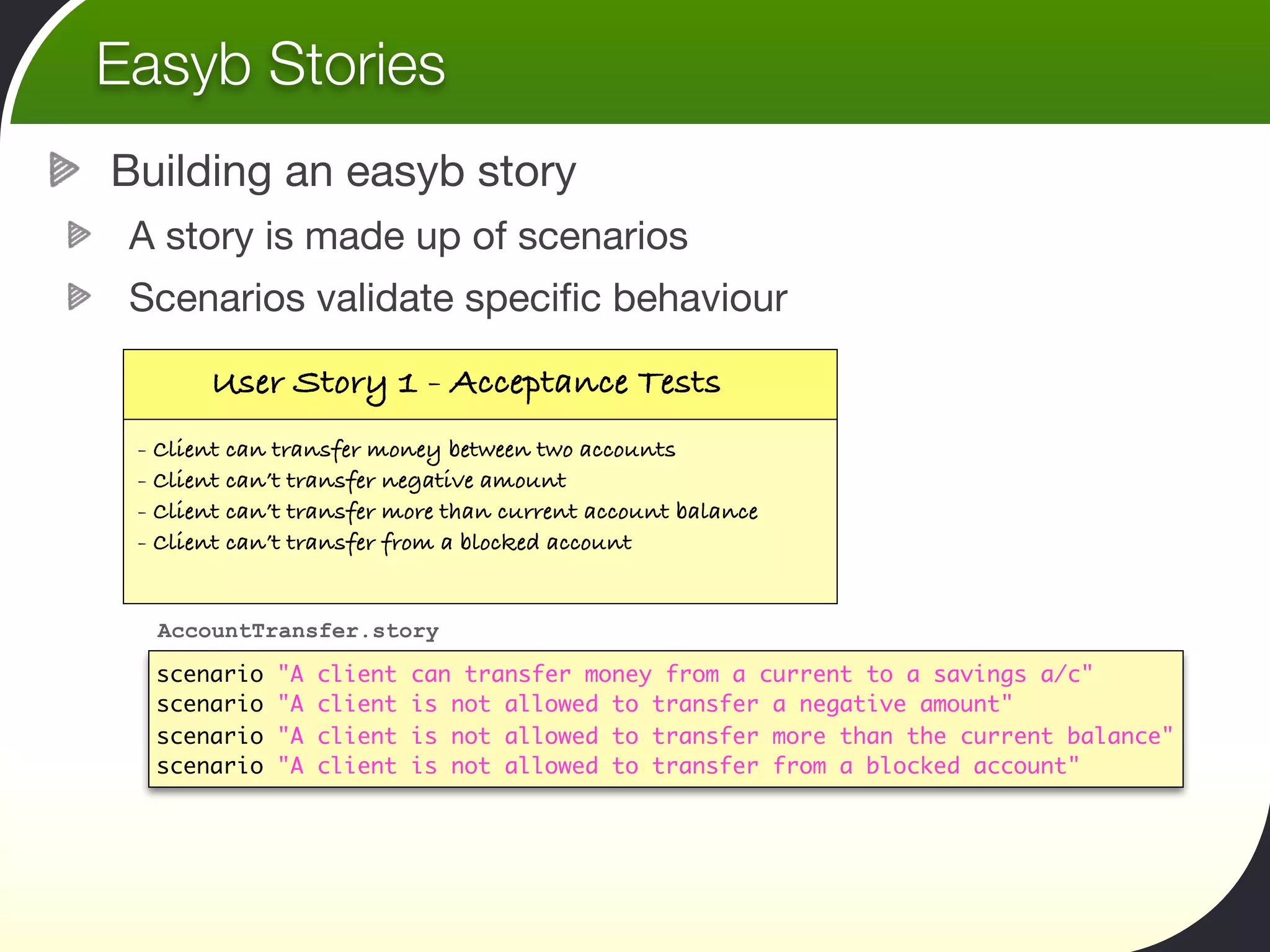Easyb Stories
Building an easyb story
 A story is made up of scenarios
 Scenarios validate speciﬁc behaviour

       User Story 1 - Acceptance Tests
 - Client can transfer money between two accounts
 - Client can’t transfer negative amount
 - Client can’t transfer more than current account balance
 - Client can’t transfer from a blocked account


  AccountTransfer.story

  scenario   "A   client   can transfer money from a current to a savings a/c"
  scenario   "A   client   is not allowed to transfer a negative amount"
  scenario   "A   client   is not allowed to transfer more than the current balance"
  scenario   "A   client   is not allowed to transfer from a blocked account"
 