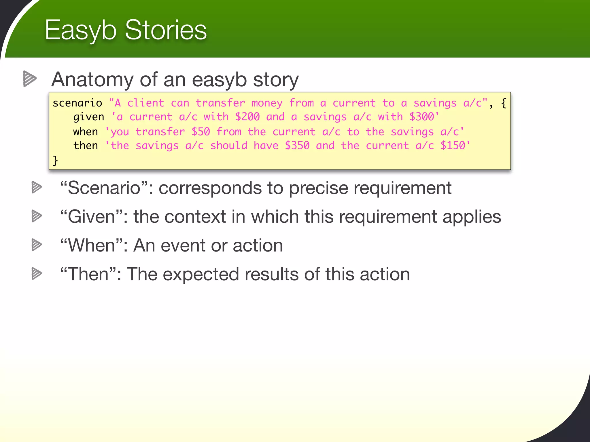 Easyb Stories
Anatomy of an easyb story
scenario "A client can transfer money from a current to a savings a/c", {
	 given 'a current a/c with $200 and a savings a/c with $300'
	 when 'you transfer $50 from the current a/c to the savings a/c'
	 then 'the savings a/c should have $350 and the current a/c $150'
}

 “Scenario”: corresponds to precise requirement
 “Given”: the context in which this requirement applies
 “When”: An event or action
 “Then”: The expected results of this action
 
