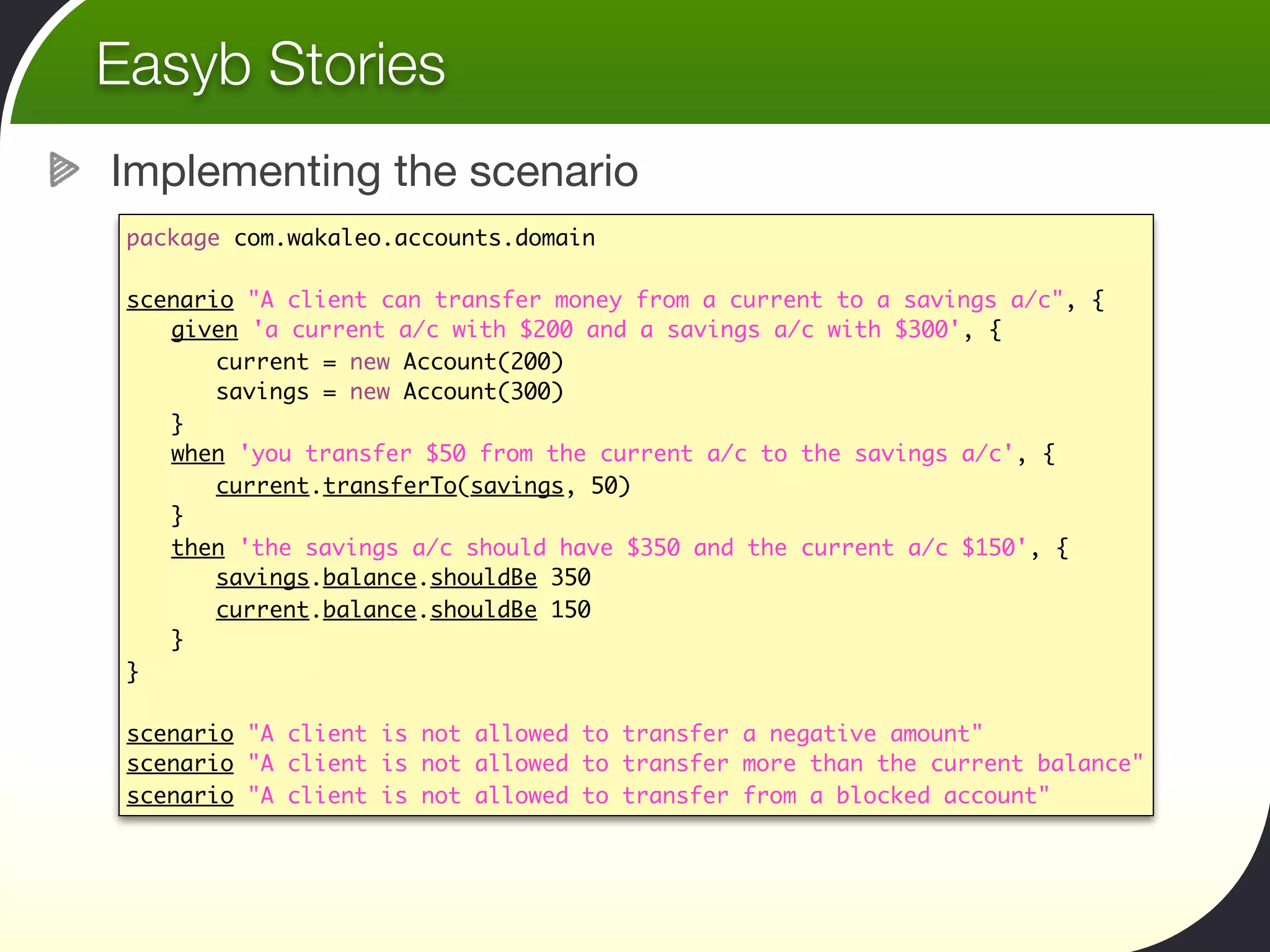 Easyb Stories
Implementing the scenario
 package com.wakaleo.accounts.domain

 scenario "A client can transfer money from a current to a savings a/c", {
 	 given 'a current a/c with $200 and a savings a/c with $300', {
 	 	 current = new Account(200)
 	 	 savings = new Account(300)	  	 	 	
 	 }
 	 when 'you transfer $50 from the current a/c to the savings a/c', {
 	 	 current.transferTo(savings, 50)	 	
 	 }
 	 then 'the savings a/c should have $350 and the current a/c $150', {
 	 	 savings.balance.shouldBe 350
 	 	 current.balance.shouldBe 150
 	 }	 	 	
 }

 scenario "A client is not allowed to transfer a negative amount"
 scenario "A client is not allowed to transfer more than the current balance"
 scenario "A client is not allowed to transfer from a blocked account"
 