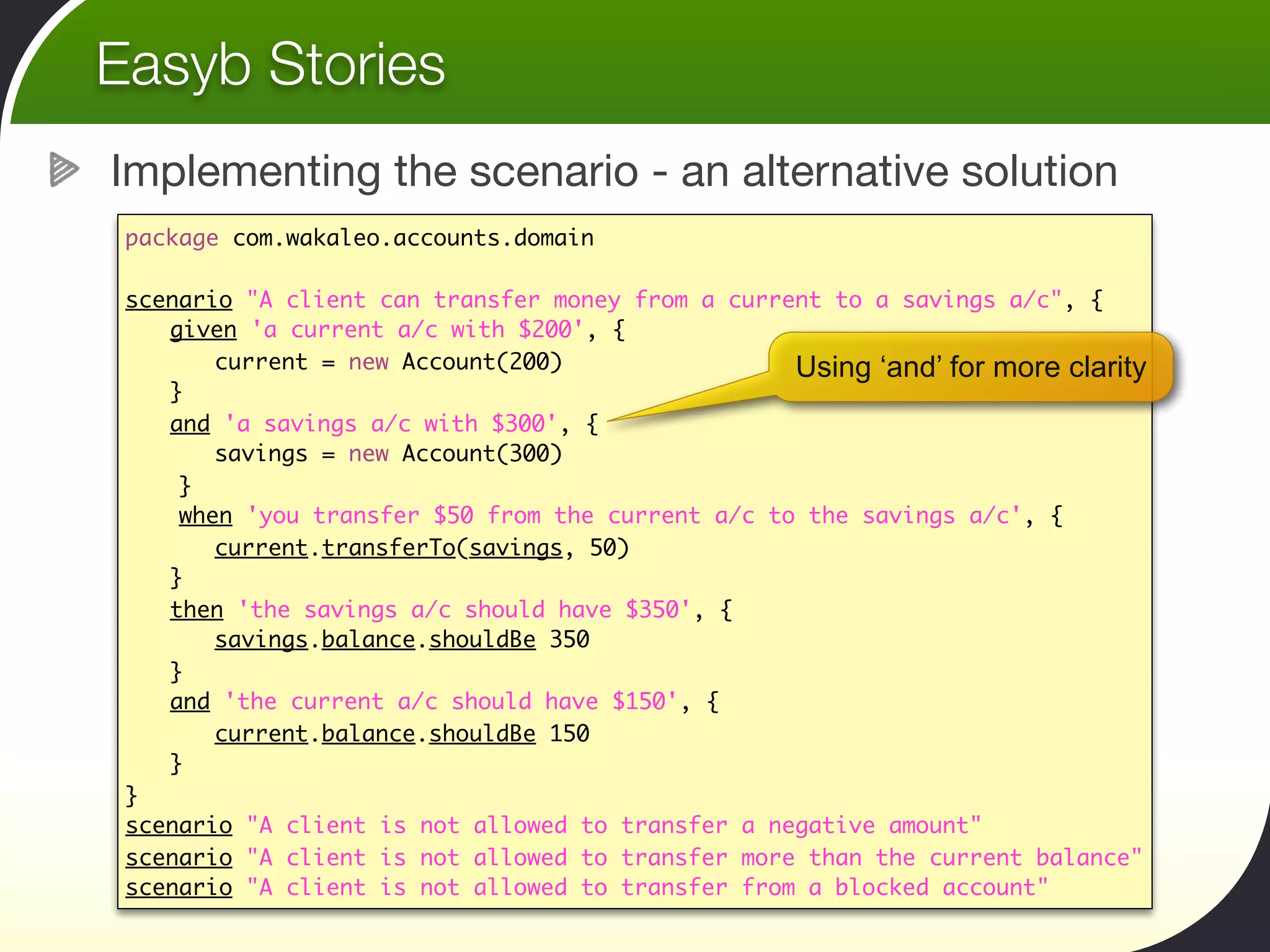 Easyb Stories
Implementing the scenario - an alternative solution
 package com.wakaleo.accounts.domain

 scenario "A client can transfer money from a current to a savings a/c", {
 	 given 'a current a/c with $200', {
 	 	 current = new Account(200)                    Using ‘and’ for more clarity
 	 }
 	 and 'a savings a/c with $300', {
 	 	 savings = new Account(300)	  	 	 	
     }
     when 'you transfer $50 from the current a/c to the savings a/c', {
 	 	 current.transferTo(savings, 50)	 	
 	 }
 	 then 'the savings a/c should have $350', {
 	 	 savings.balance.shouldBe 350
 	 }
 	 and 'the current a/c should have $150', {
 	 	 current.balance.shouldBe 150
 	 }
 }
 scenario "A client is not allowed to transfer a negative amount"
 scenario "A client is not allowed to transfer more than the current balance"
 scenario "A client is not allowed to transfer from a blocked account"
 
