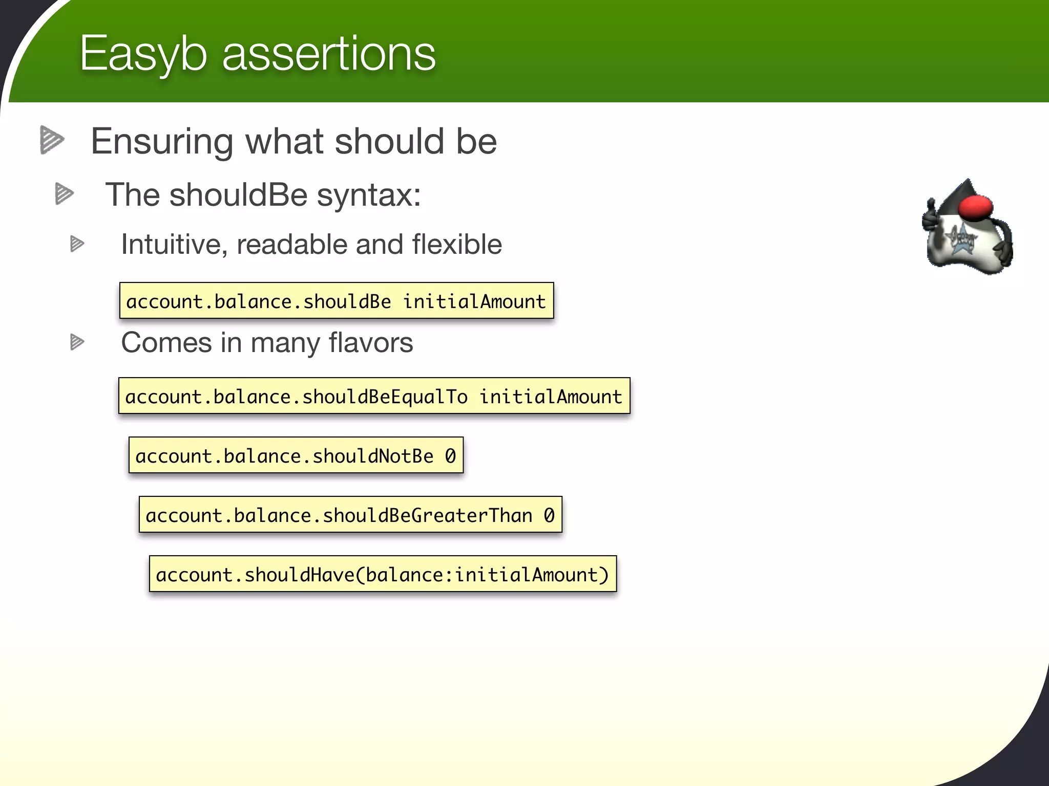 Easyb assertions
Ensuring what should be
 The shouldBe syntax:
 Intuitive, readable and ﬂexible
  account.balance.shouldBe initialAmount

 Comes in many ﬂavors
  account.balance.shouldBeEqualTo initialAmount


  account.balance.shouldNotBe 0


   account.balance.shouldBeGreaterThan 0


    account.shouldHave(balance:initialAmount)
 