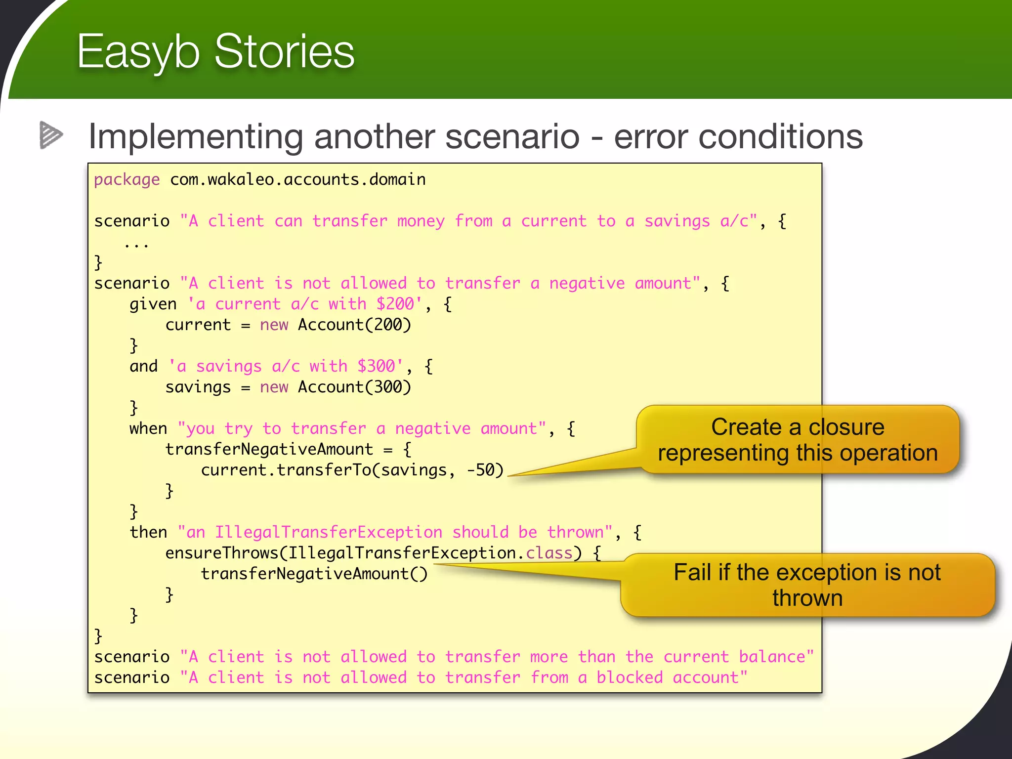 Easyb Stories
Implementing another scenario - error conditions
package com.wakaleo.accounts.domain

scenario "A client can transfer money from a current to a savings a/c", {
   ...
}
scenario "A client is not allowed to transfer a negative amount", {
	   given 'a current a/c with $200', {
	   	   current = new Account(200)
	   }
	   and 'a savings a/c with $300', {
	   	   savings = new Account(300)		  	   	
	   }
	   when "you try to transfer a negative amount", {              Create a closure
	   	   transferNegativeAmount = {                         representing this operation
	   	   	   current.transferTo(savings, -50)
	   	   }
	   }
	   then "an IllegalTransferException should be thrown", {
	   	   ensureThrows(IllegalTransferException.class) {
	   	   	   transferNegativeAmount()                         Fail if the exception is not
	   	   }                                                               thrown
	   }
}
scenario "A client is not allowed to transfer more than the current balance"
scenario "A client is not allowed to transfer from a blocked account"
 