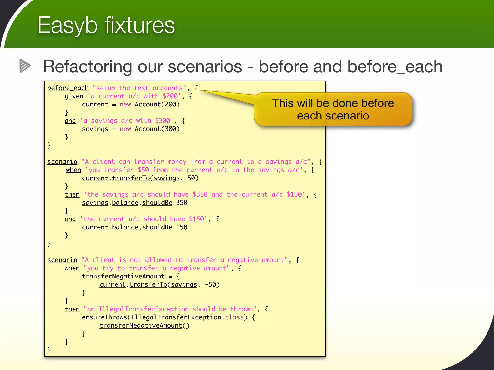 Easyb ﬁxtures
Refactoring our scenarios - before and before_each
before_each "setup the test accounts", {
	    given 'a current a/c with $200', {
	    	    current = new Account(200)                       This will be done before
	    }
	    and 'a savings a/c with $300', {
                                                                each scenario
	    	    savings = new Account(300)	 	  	    	
	    }
}

scenario "A client can transfer money from a current to a savings a/c", {
     when 'you transfer $50 from the current a/c to the savings a/c', {
	    	    current.transferTo(savings, 50)	 	
	    }
	    then 'the savings a/c should have $350 and the current a/c $150', {
	    	    savings.balance.shouldBe 350
	    }
	    and 'the current a/c should have $150', {
	    	    current.balance.shouldBe 150
	    }
}

scenario "A client is not allowed to transfer a negative amount", {
	    when "you try to transfer a negative amount", {
	    	    transferNegativeAmount = {
	    	    	    current.transferTo(savings, -50)
	    	    }
	    }
	    then "an IllegalTransferException should be thrown", {
	    	    ensureThrows(IllegalTransferException.class) {
	    	    	    transferNegativeAmount()
	    	    }
	    }
}
 