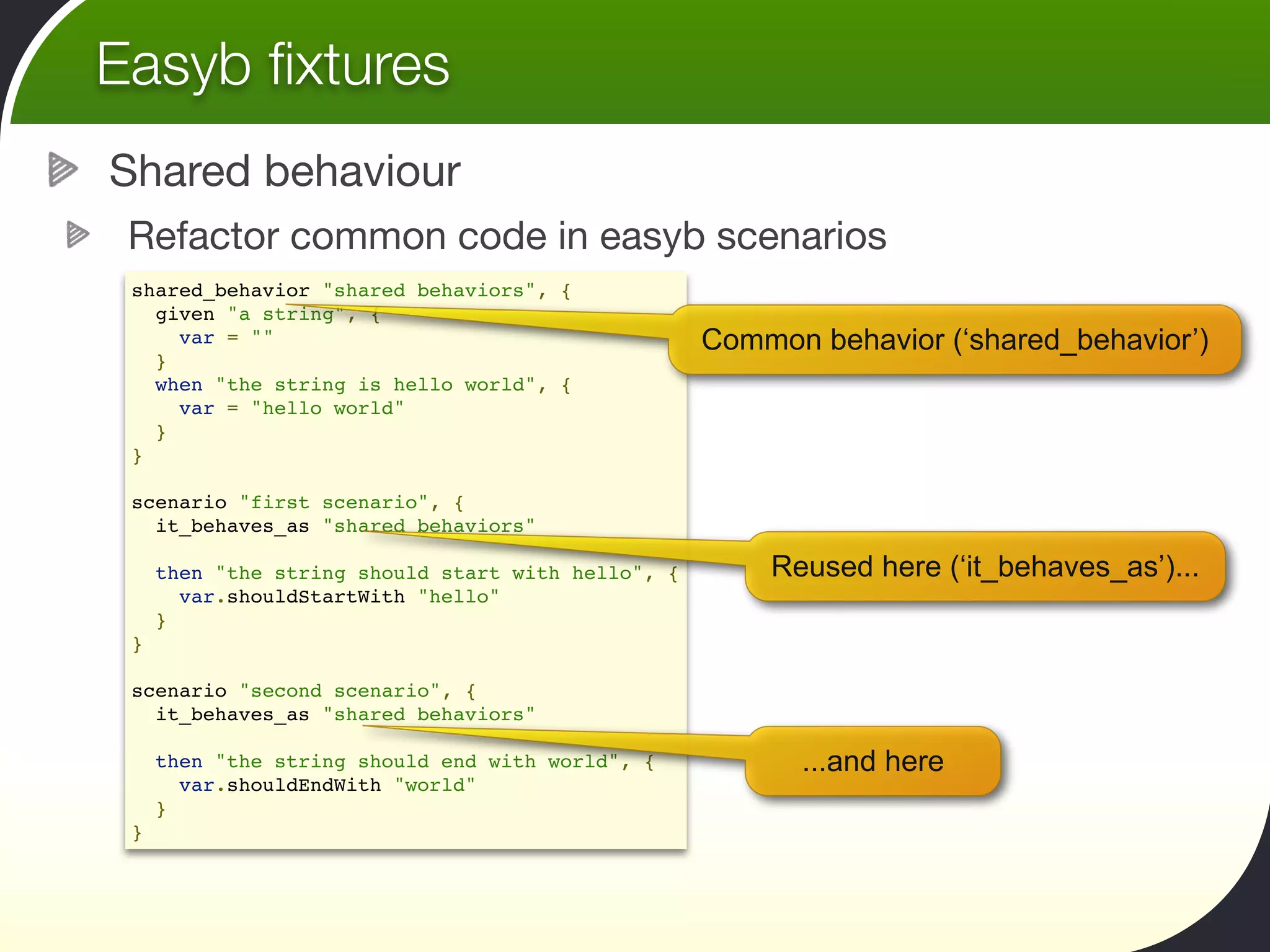 Easyb ﬁxtures
Shared behaviour
 Refactor common code in easyb scenarios
 shared_behavior "shared behaviors", {
   given "a string", {
     var = ""                                     Common behavior (‘shared_behavior’)
   }
   when "the string is hello world", {
     var = "hello world"
   }
 }

 scenario "first scenario", {
   it_behaves_as "shared behaviors"
  
   then "the string should start with hello", {       Reused here (‘it_behaves_as’)...
     var.shouldStartWith "hello"
   }
 }

 scenario "second scenario", {
   it_behaves_as "shared behaviors"
  
   then "the string should end with world", {           ...and here
     var.shouldEndWith "world"
   }
 }
 