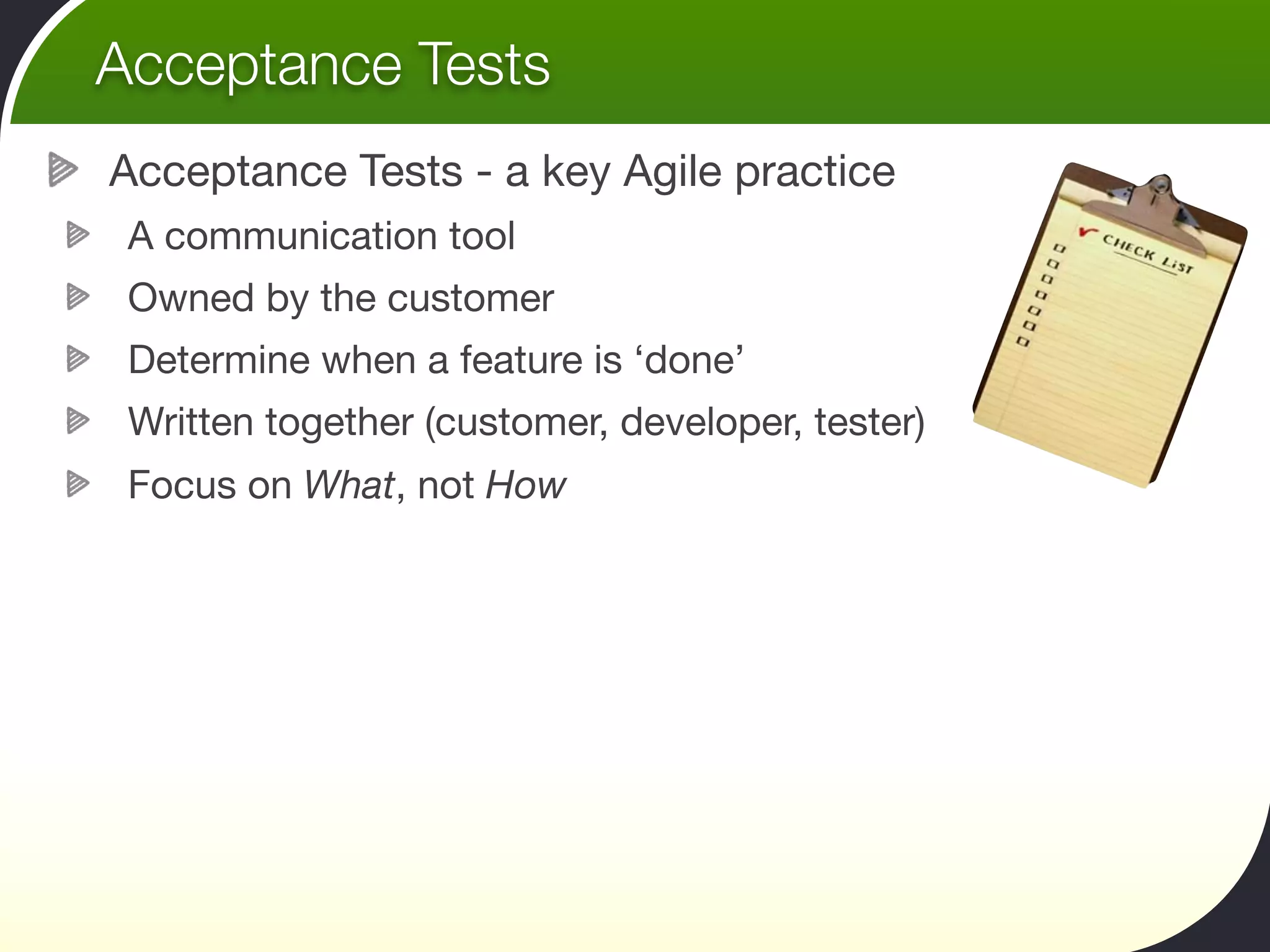 Acceptance Tests
Acceptance Tests - a key Agile practice
 A communication tool
 Owned by the customer
 Determine when a feature is ‘done’
 Written together (customer, developer, tester)
 Focus on What, not How
 