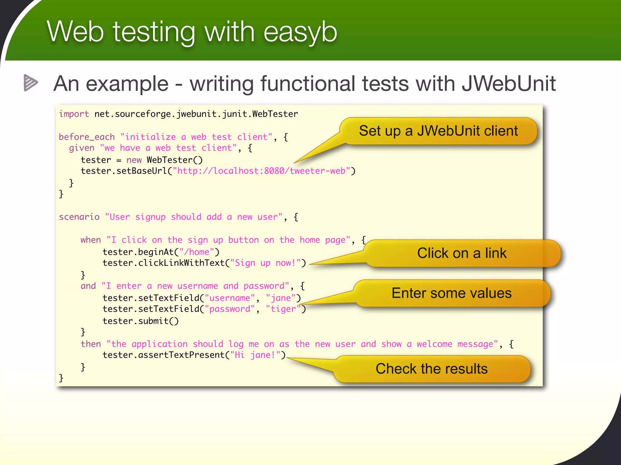 Web testing with easyb
An example - writing functional tests with JWebUnit
import net.sourceforge.jwebunit.junit.WebTester

before_each "initialize a web test client", {                Set up a JWebUnit client
  given "we have a web test client", {
	   tester = new WebTester()
	   tester.setBaseUrl("http://localhost:8080/tweeter-web")
  }
}

scenario "User signup should add a new user", {
	
	   when "I click on the sign up button on the home page", {
	   	    tester.beginAt("/home")                                      Click on a link
	   	    tester.clickLinkWithText("Sign up now!")
	   }
	   and "I enter a new username and password", {
	   	    tester.setTextField("username", "jane")                 Enter some values
	   	    tester.setTextField("password", "tiger")
	   	    tester.submit()
	   }
	   then "the application should log me on as the new user and show a welcome message", {
	   	    tester.assertTextPresent("Hi jane!")
	   }                                                          Check the results
}
 