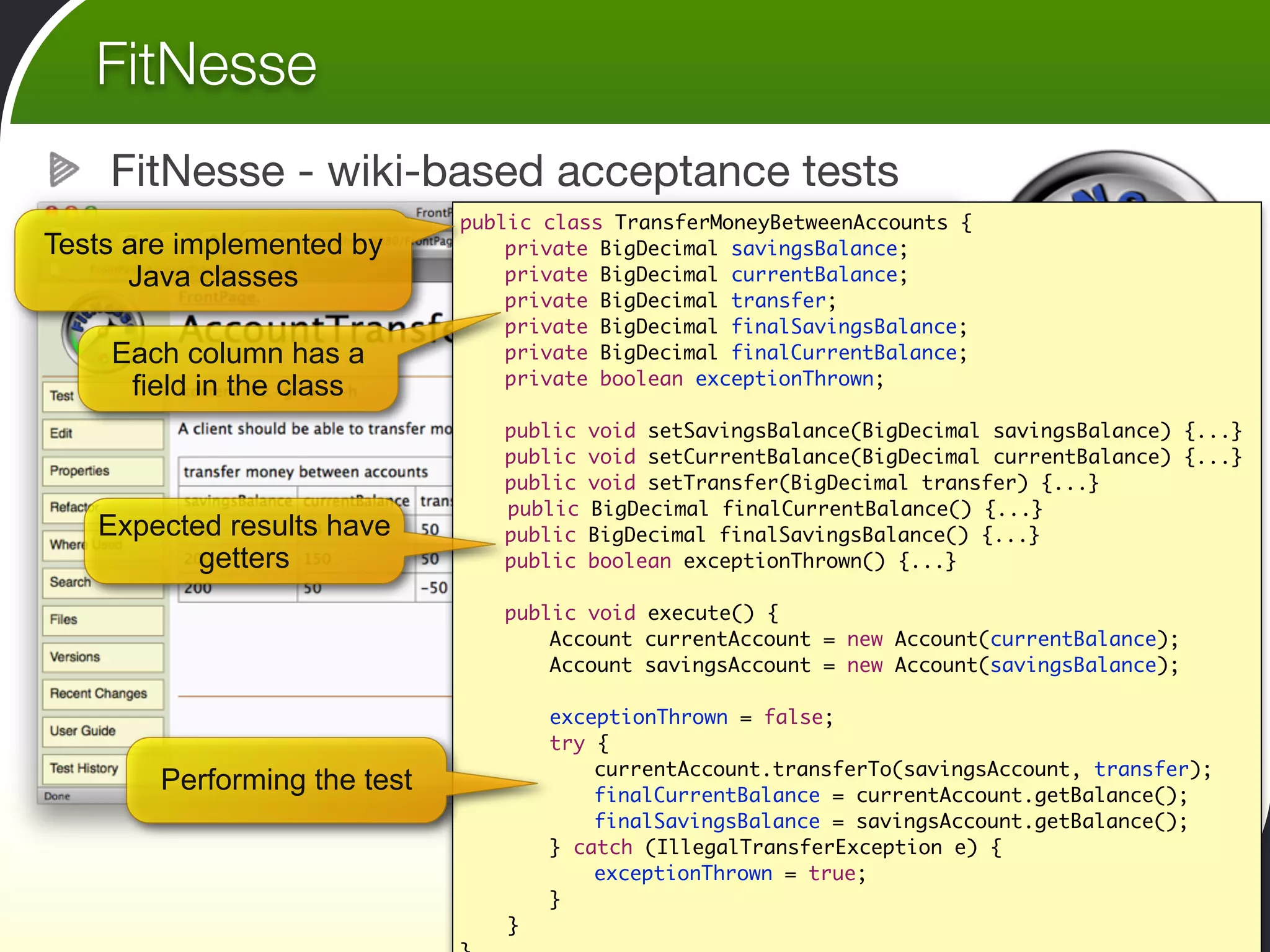 FitNesse
    FitNesse - wiki-based acceptance tests
                              public class TransferMoneyBetweenAccounts {
Tests are implemented by      	   private BigDecimal savingsBalance;
      Java classes            	   private BigDecimal currentBalance;
                              	   private BigDecimal transfer;
                              	   private BigDecimal finalSavingsBalance;
    Each column has a         	   private BigDecimal finalCurrentBalance;
                              	   private boolean exceptionThrown;
     field in the class
                              	
                              	   public void setSavingsBalance(BigDecimal savingsBalance) {...}
                              	   public void setCurrentBalance(BigDecimal currentBalance) {...}
                              	   public void setTransfer(BigDecimal transfer) {...}
                                  public BigDecimal finalCurrentBalance() {...}
   Expected results have      	   public BigDecimal finalSavingsBalance() {...}
          getters             	   public boolean exceptionThrown() {...}

                              	   public void execute() {
                              	   	   Account currentAccount = new Account(currentBalance);
                              	   	   Account savingsAccount = new Account(savingsBalance);
                              	   	
                              	   	   exceptionThrown = false;
                              	   	   try {
                              	   	   	   currentAccount.transferTo(savingsAccount, transfer);
        Performing the test   	   	   	   finalCurrentBalance = currentAccount.getBalance();
                              	   	   	   finalSavingsBalance = savingsAccount.getBalance();
                              	   	   } catch (IllegalTransferException e) {
                              	   	   	   exceptionThrown = true;
                              	   	   }
                                  }	
 