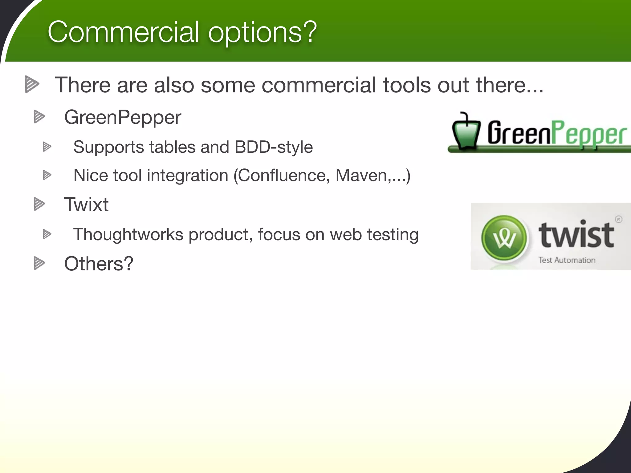 Commercial options?
There are also some commercial tools out there...
 GreenPepper
  Supports tables and BDD-style
  Nice tool integration (Conﬂuence, Maven,...)
 Twixt
  Thoughtworks product, focus on web testing
 Others?
 