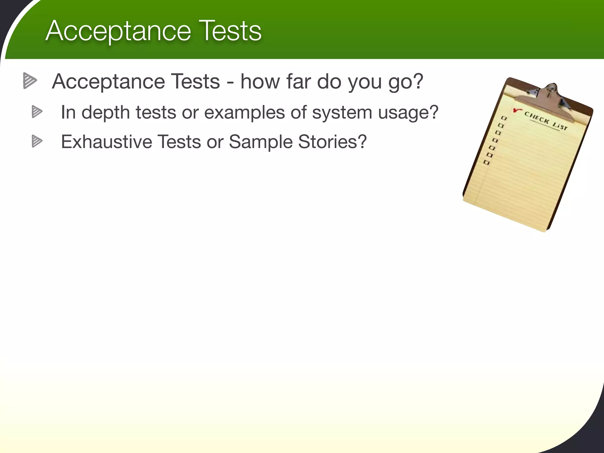 Acceptance Tests
Acceptance Tests - how far do you go?
 In depth tests or examples of system usage?
 Exhaustive Tests or Sample Stories?
 
