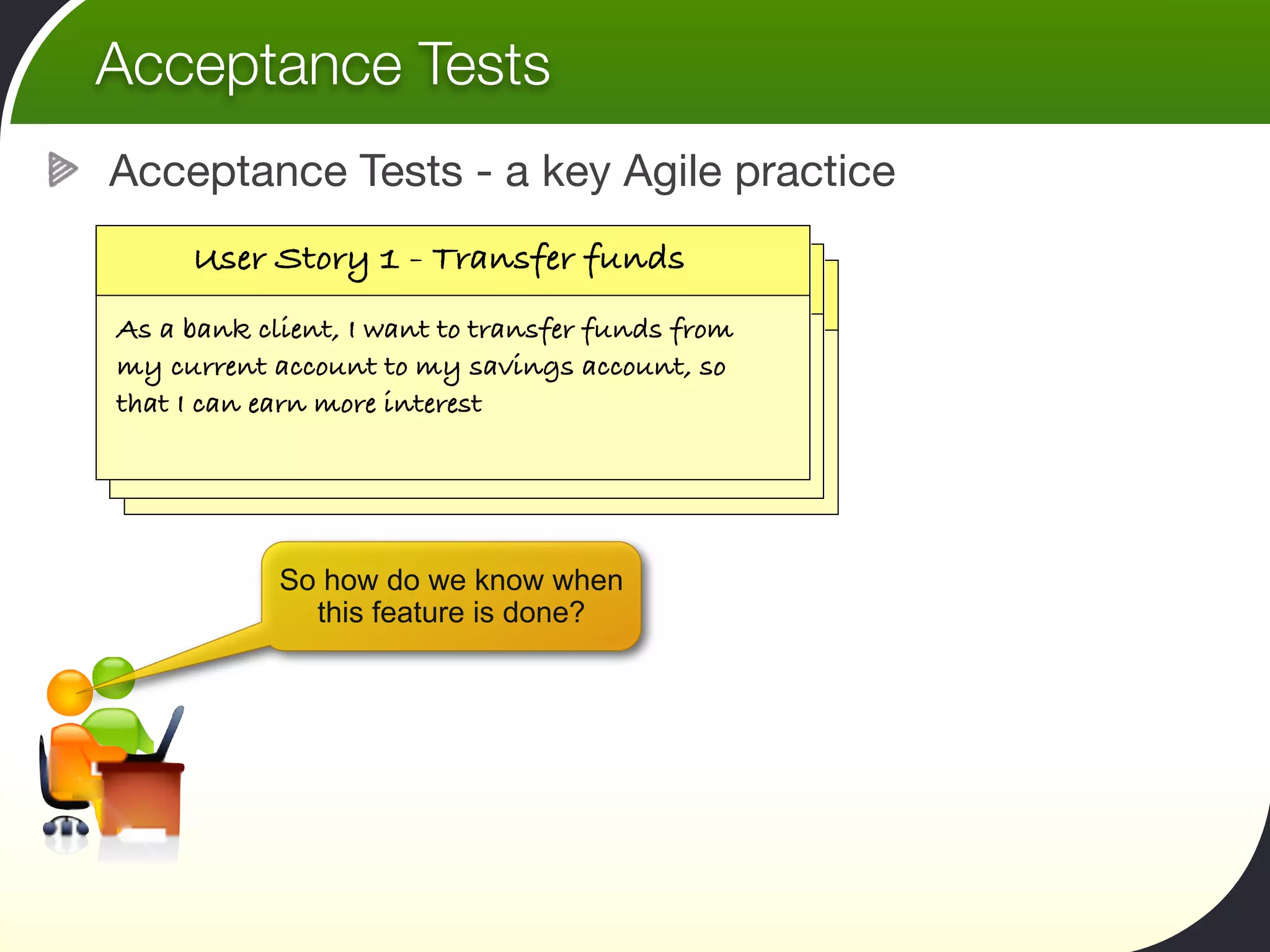 Acceptance Tests
Acceptance Tests - a key Agile practice
     User Story 1 - Transfer funds
   User Story 11- -Calculate my tax rate
    User Story      Calculate my tax rate
As a bank client, I want to transfer funds from
my current account to my savings account, so
 As a tax payer, I want to be able to calculate my
that I a taxearn more interest able to calculate my
  As can payer, I want to be
 tax online, so that I can put enough money aside.
  tax online, so that I can put enough money aside.



            So how do we know when
              this feature is done?
 