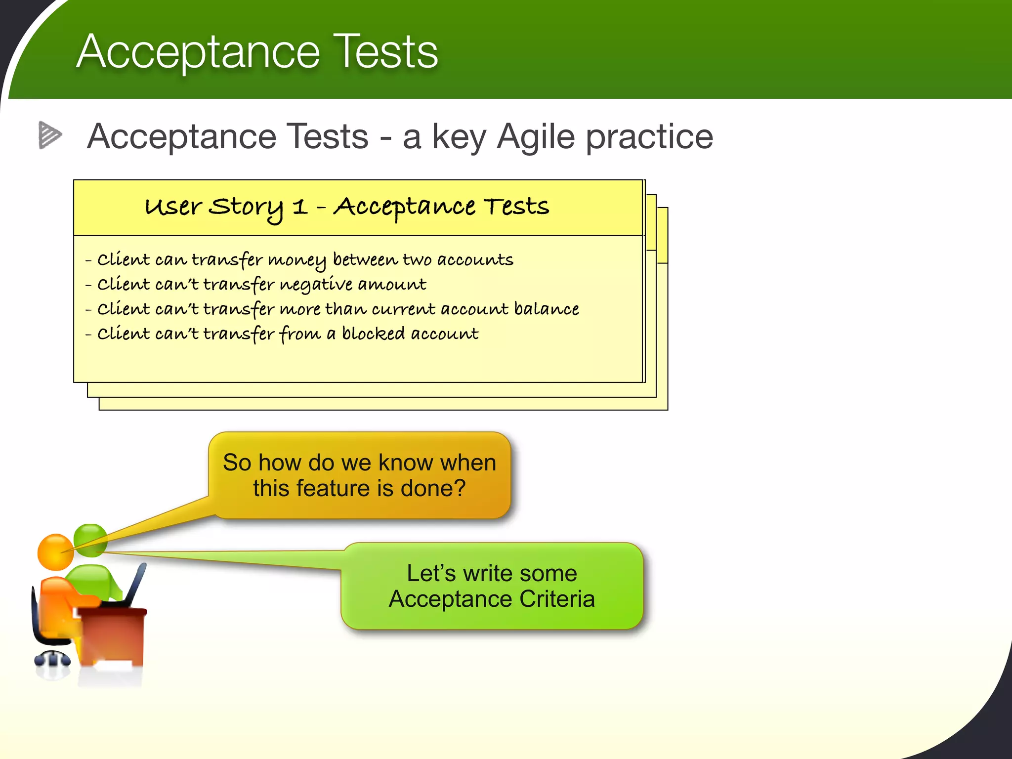 Acceptance Tests
Acceptance Tests - a key Agile practice

    User Story 11- ---Acceptance Testsrate
     User Story 11Calculate my tax
      User Story      Transfer funds
     User Story      Calculate my tax rate
- As a bank client,money between two accounts from
  Client can transfer I want to transfer funds
- my current account to my savings account, so
  Client can’t transfer negative amount
- Client can’t transfer wantthan currentto calculate my
   As a tax payer, I more to be able account balance
  that I a taxearn more interest able to calculate my
    As can payer, I want to be
- Client can’t transfer from a blocked accountmoney aside.
   tax online, so that I can put enough
   tax online, so that I can put enough money aside.



               So how do we know when
                 this feature is done?


                                  Let’s write some
                                 Acceptance Criteria
 