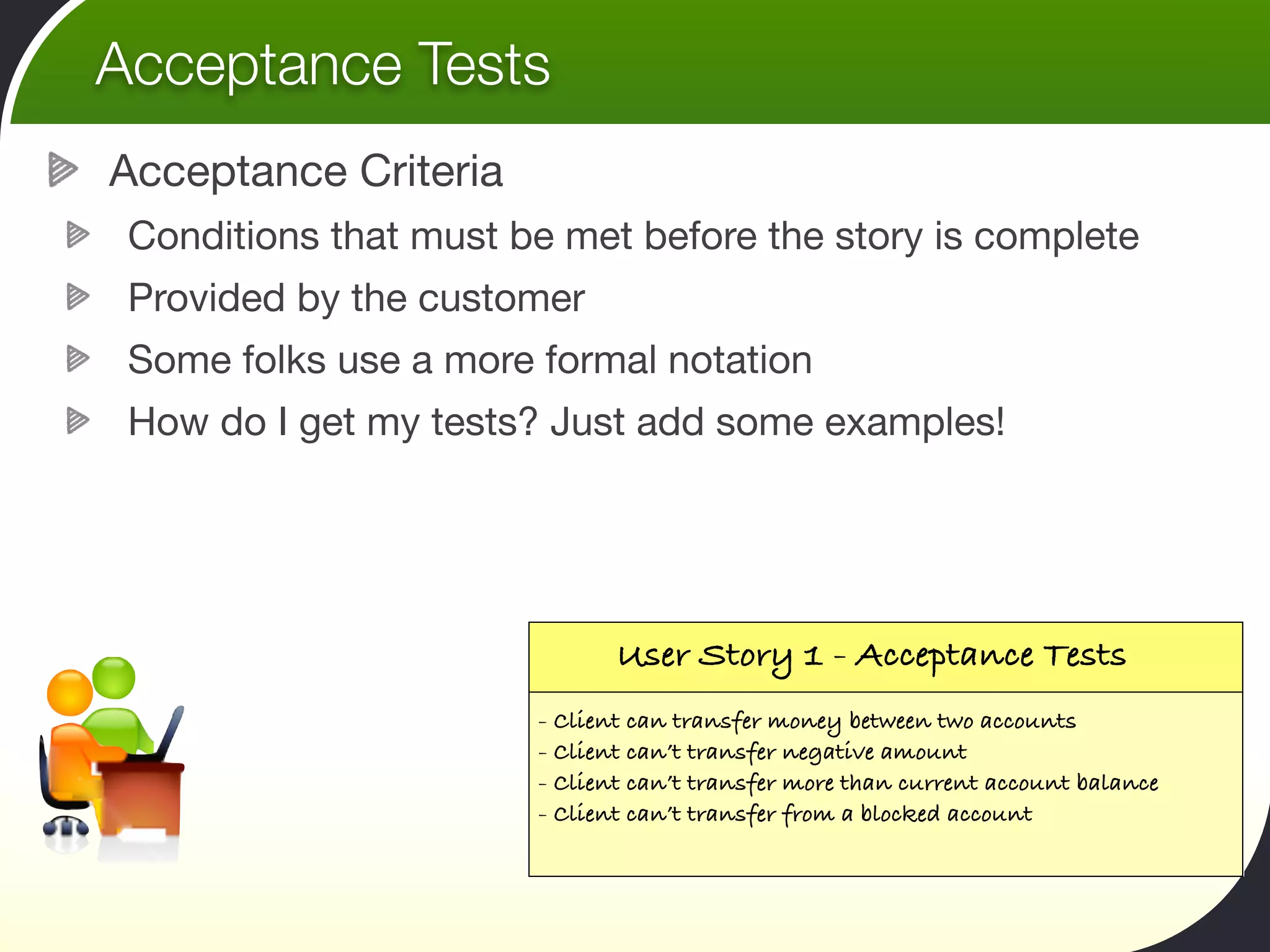 Acceptance Tests
Acceptance Criteria
 Conditions that must be met before the story is complete
 Provided by the customer
 Some folks use a more formal notation
 How do I get my tests? Just add some examples!




                              User Story 1 - Acceptance Tests
                       - Client can transfer money between two accounts
                       - Client can’t transfer negative amount
                       - Client can’t transfer more than current account balance
                       - Client can’t transfer from a blocked account
 