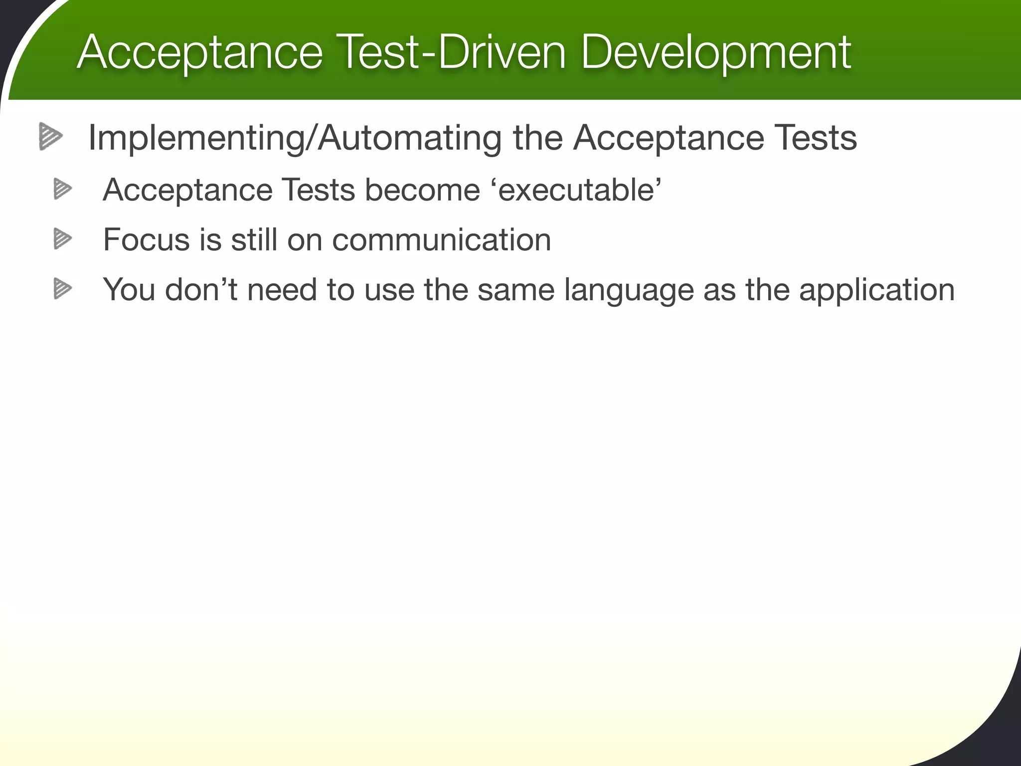 Acceptance Test-Driven Development
Implementing/Automating the Acceptance Tests
 Acceptance Tests become ‘executable’
 Focus is still on communication
 You don’t need to use the same language as the application
 