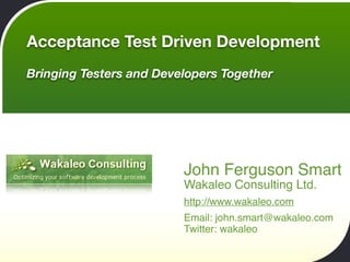 Acceptance Test Driven Development
Bringing Testers and Developers Together




                         John Ferguson Smart
                         Wakaleo Consulting Ltd.
                         http://www.wakaleo.com
                         Email: john.smart@wakaleo.com
                         Twitter: wakaleo
 